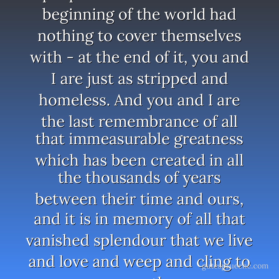 You and I are like the first two people on earth who at the beginning of the world had nothing to cover themselves with - at the end of it, you and I are just as stripped and homeless. And you and I are the last remembrance of all that immeasurable greatness which has been created in all the thousands of years between their time and ours, and it is in memory of all that vanished splendour that we live and love and weep and cling to one another. - Boris Pasternak