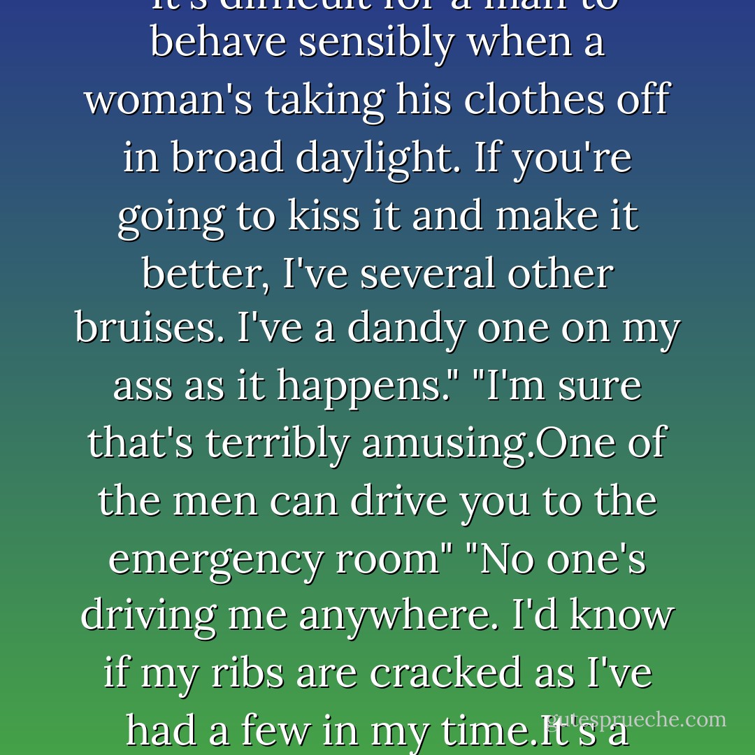 Ribs hurting?" When he only shrugged, she shook her head. "Let me take a look."<br />"She barely caught me."<br />"Oh,for heaven's sake." Impatient, Keeley did what she would have done with one of her brothers: She tugged Brian's T-shirt out of his jeans.<br />"Well,darling,if I'd known you were so anxious to get me undressed,I'd have cooperated fully,and in private."<br />"Shut up.God, Brian, you said it was nothing."<br />"It's not much."<br />His definition of not much was a softball-size bruise the ribs in a burst of ugly red and black. "Macho is tedious, so just shut up."<br />He started to grin,then yelped when she pressed her fingers to the bruise. "Hell, woman,if that's your idea of tender mercies, keep them."<br />"You could have a cracked rib. You need an X ray."<br />"I don't need a damned-ouch! Bollocks and bloody hell, stop poking." He tried to pull his shirt down, but she simply yanked it up again.<br />"Stand still,and don't be a baby."<br />"A minute ago it was don't be macho, now it's don't be a baby. What do you want?"<br />"For you to behave sensibly."<br />"It's difficult for a man to behave sensibly when a woman's taking his clothes off in broad daylight. If you're going to kiss it and make it better, I've several other bruises. I've a dandy one on my ass as it happens."<br />"I'm sure that's terribly amusing.One of the men can drive you to the emergency room"<br />"No one's driving me anywhere. I'd know if my ribs are cracked as I've had a few in my time.It's a bruise, and it's throbbing like a bitch now that you've been playing with it."<br />She spotted another, riding high on his hip,and gave that a poke. This time he groaned.<br />"Keeley,you're torturing me here."<br />"Im just trying..." She trailed off as she lifted her head and saw his eyes. It wasn't pain or annoyance in them now. It was heat,and it was frustration. And it was surprisingly gratifying. "Really?"<br />It was wrong,and it was foolish, but a sip of power was a heady thing.She trailed her fingers along his hip, up his ribs and down again, and felt his mucles quiver. "Why don't you stop me?"<br />His throat hurt. "You make my head swim. And you know it."<br />"Maybe I do.Now.Maybe I like it." She'd never been deliberately provocative before. Had never wanted to be. And she'd never known the thrill of having a strong man turn to putty under her hands. "Maybe I've thought about you, Brian,the way you said I would."<br />"You pick a fine time to tell me when there's people everywhere, and your father one of them. - Nora Roberts