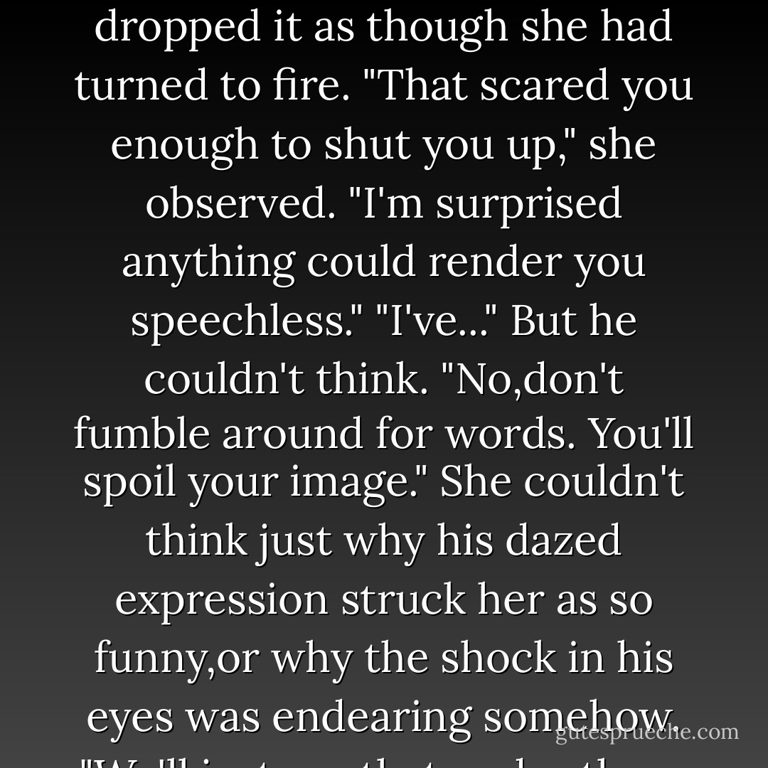 You're a killer, Keeley.You'd tease a man to death."<br />He didn't mean it as a compliment, but to her it was a revelation. "I've never tried it before. Now one's ever attracted me enough.You do,and I dont even know why."<br />When she dropped her hand,he took her wrist. It surprised him to feel the gallop of her pulse there, when her eyes, her voice had been so cool, so steady. "Then you're a quick learner."<br />"I'd like to think so.If I come to you, you'd be the first."<br />"The first what?" Temper wanted to stir, especially when she laughed. THen his mind cleared and the meaning flashed through like a thunderbolt. His hand tightened on her wrist, then dropped it as though she had turned to fire.<br />"That scared you enough to shut you up," she observed. "I'm surprised anything could render you speechless."<br />"I've..." But he couldn't think.<br />"No,don't fumble around for words. You'll spoil your image." She couldn't think just why his dazed expression struck her as so funny,or why the shock in his eyes was endearing somehow.<br />"We'll just say that,under these circumstances, we both have a lot to consider.And now,I'm way behind in my work, and have to get ready for my afternoon class."<br />She walked away,as easily, as casually, Brian thought numbly, as she might have if they'd just finished discussing the proper treatment for windgalls. She left him reeling.<br />he'd gone and fallen in love with the gentry,and the gentry was his boss's daughter. And his boss's daughter was innocent.<br />He'd have to be mad to lay a hand on her after this.<br />He began to wish Betty had just kicked him in the head and gotten it all over with. - Nora Roberts
