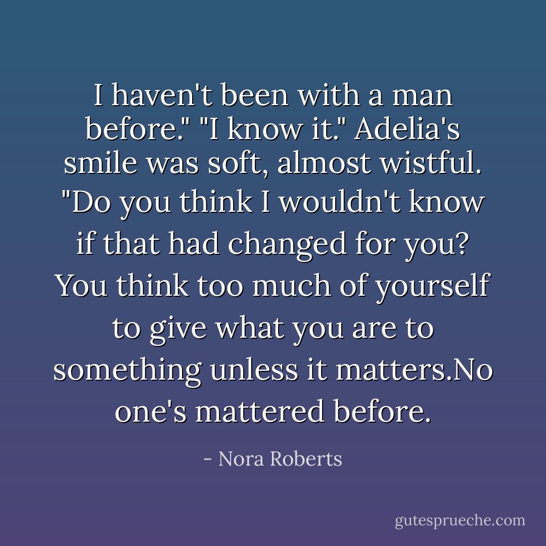 I haven't been with a man before."<br />"I know it." Adelia's smile was soft, almost wistful. "Do you think I wouldn't know if that had changed for you? You think too much of yourself to give what you are to something unless it matters.No one's mattered before. - Nora Roberts