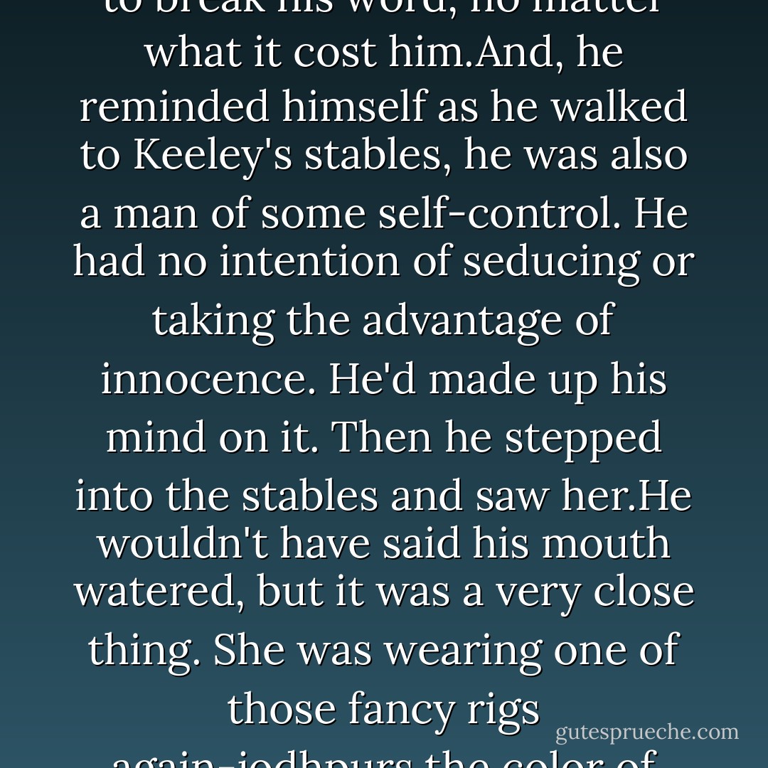 It was amazing,really,how two people could live and work in basically the same place,and one could completely avoid the other.It just took setting your mind to it.<br />Brian set his mind to it for several days.There was plenty of work to keep him occupied and more than enough reason for him to spend time away from the farm and on the tracks.But he found avoidance scared his pride. It was too close a kin to cowardice.<br />Added to that,he'd told Keeley he wanted to help her at the school and had done nothing abuot it.He asn't a man to break his word, no matter what it cost him.And, he reminded himself as he walked to Keeley's stables, he was also a man of some self-control. He had no intention of seducing or taking the advantage of innocence.<br />He'd made up his mind on it.<br />Then he stepped into the stables and saw her.He wouldn't have said his mouth watered, but it was a very close thing.<br />She was wearing one of those fancy rigs again-jodhpurs the color of dark chocolate and a cream sort of blouse that looked somehow fluid.her hair was down, all tumbled and wild as if she'd just pulled the pins from it. And indeed,as he watched she flipped it back and looped it through a wide elastic band.<br />He decided the best place in the universe for his hands to be were in his pockets.<br />"Lessons over?"<br />She glanced back, her hands still up in her hair.Ah,she thought.She'd wondered how long it would take him to wander her way again. "Why? Did you want one? - Nora Roberts