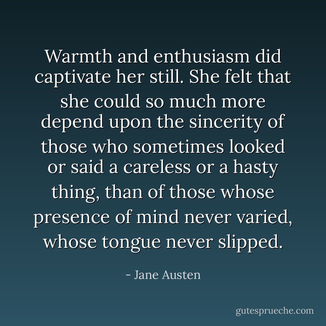 Warmth and enthusiasm did captivate her still. She felt that she could so much more depend upon the sincerity of those who sometimes looked or said a careless or a hasty thing, than of those whose presence of mind never varied, whose tongue never slipped. - Jane Austen
