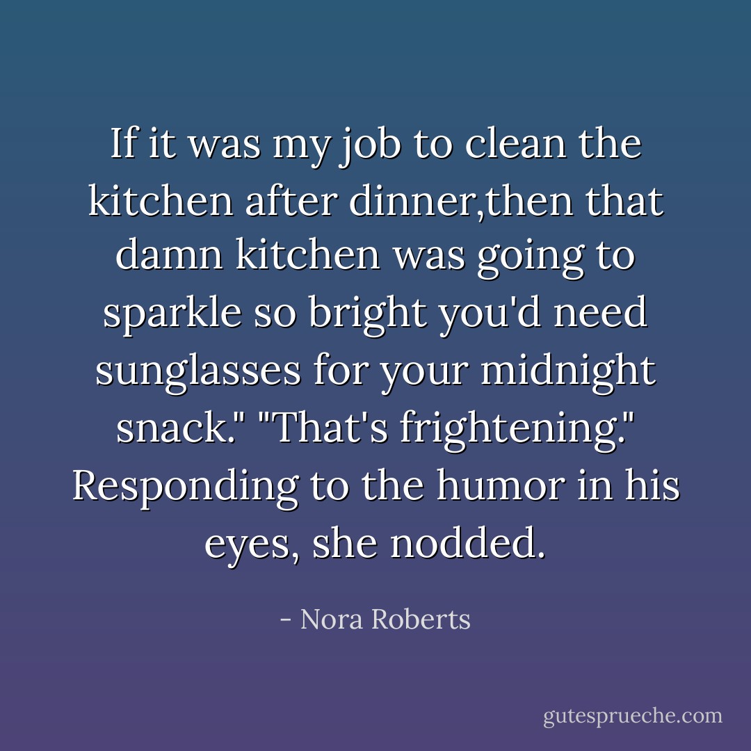 If it was my job to clean the kitchen after dinner,then that damn kitchen was going to sparkle so bright you'd need sunglasses for your midnight snack."<br />"That's frightening."<br />Responding to the humor in his eyes, she nodded. - Nora Roberts