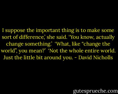 I suppose the important thing is to make some sort of difference,’ she said. ‘You know, actually change something.’<br /><br />‘What, like “change the world”, you mean?’<br /><br />‘Not the whole entire world. Just the little bit around you. - David Nicholls