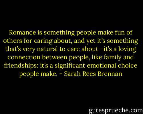 Romance is something people make fun of others for caring about, and yet it’s something that’s very natural to care about—it’s a loving connection between people, like family and friendships: it’s a significant emotional choice people make. - Sarah Rees Brennan