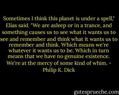 Sometimes I think this planet is under a spell," Elias said. "We are asleep or in a trance, and something causes us to see what it wants us to see and remember and think what it wants us to remember and think. Which means we're whatever it wants us to be. Which in turn means that we have no genuine existence. We're at the mercy of some kind of whim. - Philip K. Dick