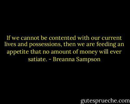 If we cannot be contented with our current lives and possessions, then we are feeding an appetite that no amount of money will ever satiate. - Breanna Sampson