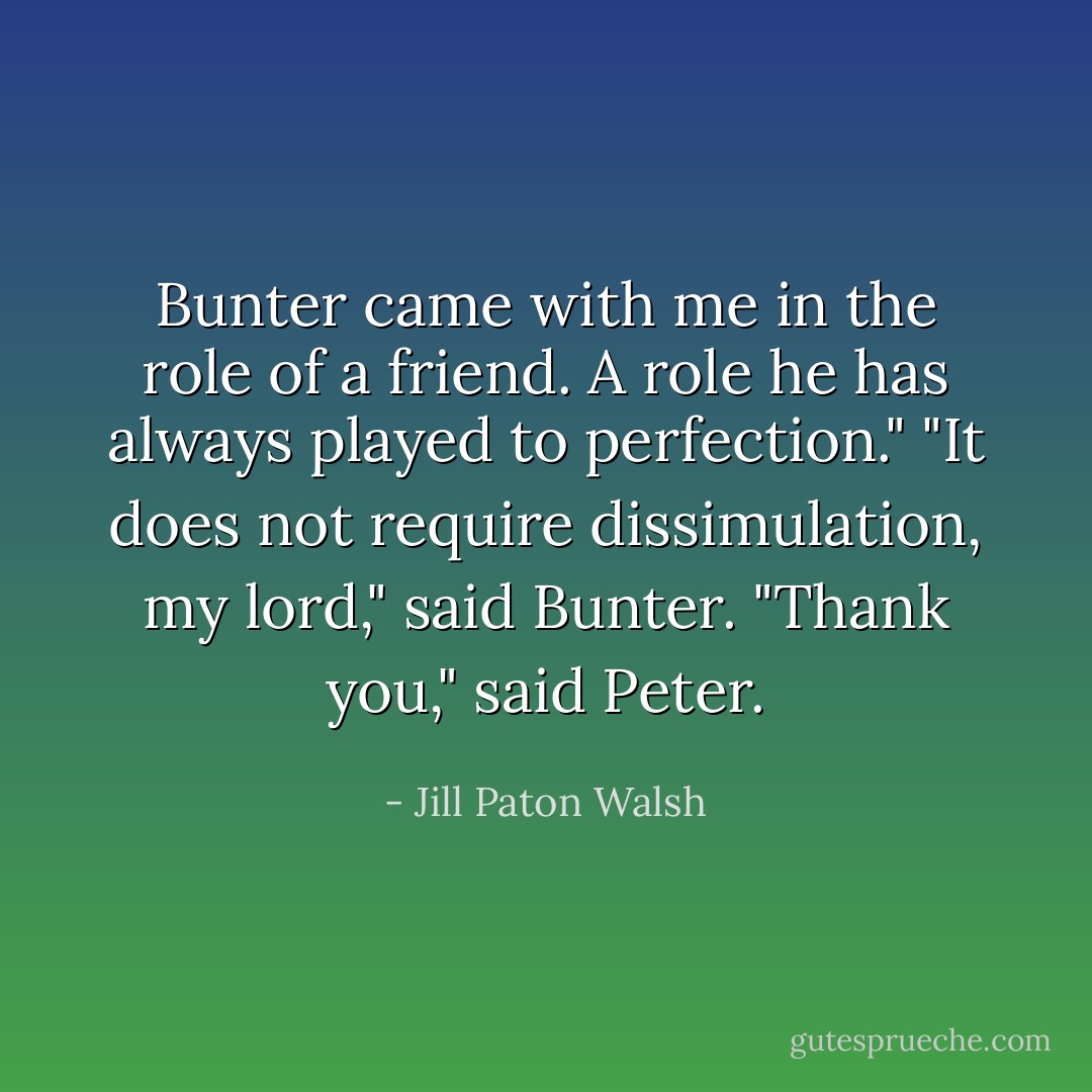 Bunter came with me in the role of a friend. A role he has always played to perfection."<br />"It does not require dissimulation, my lord," said Bunter.<br />"Thank you," said Peter. - Jill Paton Walsh
