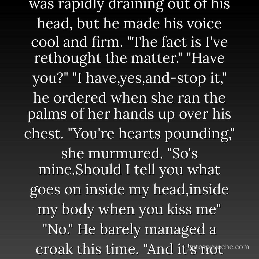 I don't like to make mistakes. Which is why I haven't been with a man before now."<br />He as thrown off balance so quickly and completely, he coud hear his own brain stumble. "Well,that's...that's wise."<br />He took one definite step back, like a chessman going from square to square.<br />"It's interesting that makes you nervous," she said, countering his move.<br />"I'm not nervous,I'm...finished up here, it seems." He tried another tactic, stepped to the side. <br />"Interesting," she continued, mirroring his move, "that it would make you nervous,or uneasy if you prefer, when you've been...I think it's safe to use the term 'hitting on me' since we met."<br />"I don't think that's the proper term at all." Since he seemed to be boxed into a corner,he decided he was really only standing his ground. "I acted in a natural way regarding a physical attraction. But-"<br />"And now that I've reacted in a natural way, you've felt the reins slip out of your hands and you're panicked."<br />"I'm certainly not panicked." He ignored the terror gripping claws into his belly and concentrated on annoyance. "Back off, Keeley."<br />"No." With her eyes locked on his, she stepped in.Checkmate.<br />His back was hard up against a stall door and he'd been maneuvered there by a woman half his weight.It was mortifying. "This isn't doing either of us any credit." It took a lot of effort when the blood was rapidly draining out of his head, but he made his voice cool and firm. "The fact is I've rethought the matter."<br />"Have you?"<br />"I have,yes,and-stop it," he ordered when she ran the palms of her hands up over his chest.<br />"You're hearts pounding," she murmured. "So's mine.Should I tell you what goes on inside my head,inside my body when you kiss me"<br />"No." He barely managed a croak this time. "And it's not going to happen again."<br />"Bet?" She laughed, rising up just enough to nip his chin. How could she have known how much <i>fun</i> it was to twist a man into aroused knots? "Why don't you tell me about this rethinking?"<br />"I'm not going to take advantage of your-of the situation."<br />That,she thought,was wonderfully sweet. "At the moment,I seem to have the advantage.This time you're trembling,Brian."<br />The hell he was.How could he be trembling when he couldn't feel his own legs? "I won't be responsible.I won't use your inexperience.I <i>won't</i> do this." The last was said on a note of desperation and he pushed her aside.<br />"I'm responsible for myself.And I think I've just proven to both of us,that if and when I decide you'll be the one, you won't have a prayer." She drew a deep, satisfied breath. "Knowing that's incredibly flattering."<br />"Arousing a man doesn't take much skill, Keeley. We're cooperative creatures in that area."<br />If he'd expected that to scratch at her pride,and cut into her power,he was mistaken. She only smiled,and the smile was full of secret female knowledge. "If that was true between us, if that were all that's between us, we'd be naked on the tack room floor right now."<br />She saw the change in his eyes and laughed delightedly. "Already thought of that one, have you? We'll just hold that thought for another time. - Nora Roberts