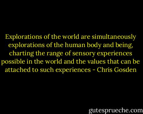 Explorations of the world are simultaneously explorations of the human body and being, charting the range of sensory experiences possible in the world and the values that can be attached to such experiences - Chris Gosden