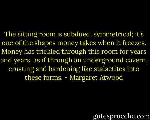 The sitting room is subdued, symmetrical; it's one of the shapes money takes when it freezes. Money has trickled through this room for years and years, as if through an underground cavern, crusting and hardening like stalactites into these forms. - Margaret Atwood