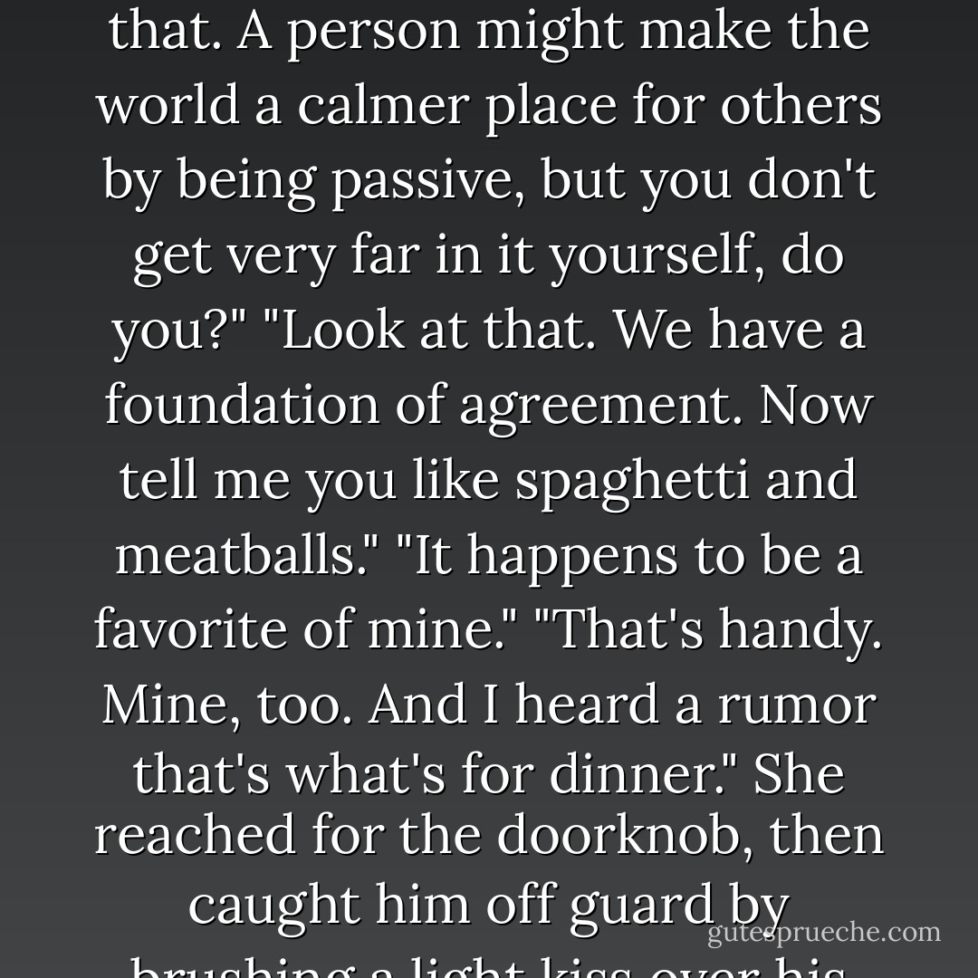 You know what she's made of."<br />"Yeah, good stock, good breeding, a hard head and a hunger to win." She flashed him a smile as they approached the kitchen door. "I've been told that describes me. I'm half Irish, Brian, I was born stubborn."<br />"No arguing with that. A person might make the world a calmer place for others by being passive, but you don't get very far in it yourself, do you?"<br />"Look at that. We have a foundation of agreement. Now tell me you like spaghetti and meatballs."<br />"It happens to be a favorite of mine."<br />"That's handy. Mine, too. And I heard a rumor that's what's for dinner." She reached for the doorknob, then caught him off guard by brushing a light kiss over his lips. "And since we'll be joining my parents, it would probably be best if you didn't imagine me naked for the next couple of hours."<br />She sailed in ahead of him, leaving Brian helplessly and utterly aroused. - Nora Roberts