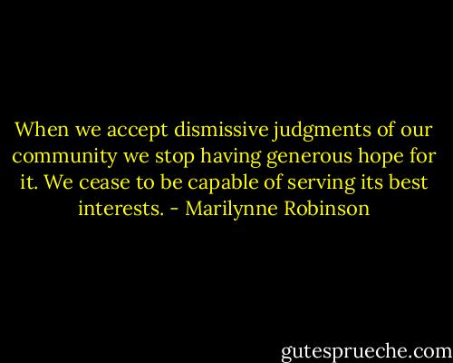 When we accept dismissive judgments of our community we stop having generous hope for it. We cease to be capable of serving its best interests. - Marilynne Robinson