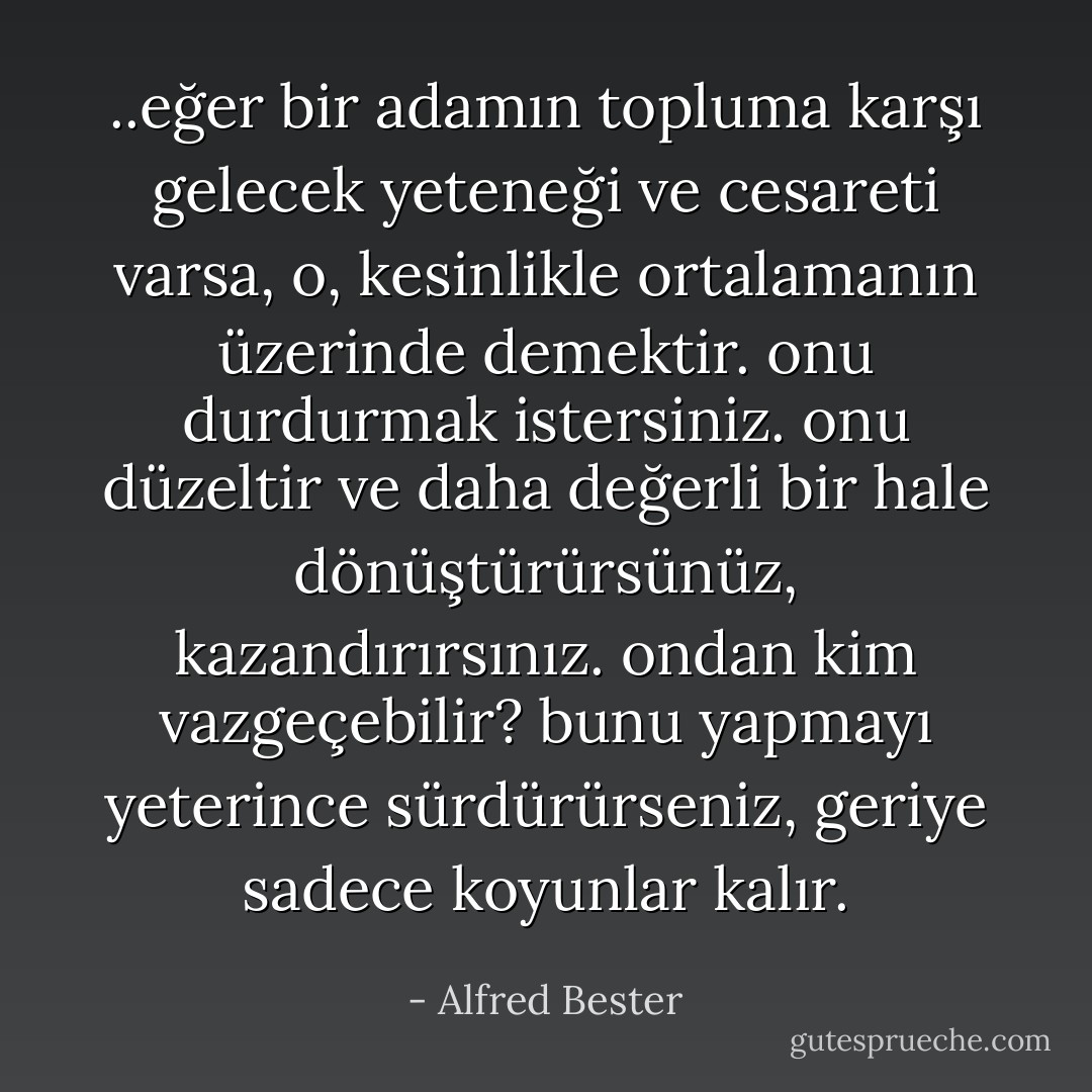 ..eğer bir adamın topluma karşı gelecek yeteneği ve cesareti varsa, o, kesinlikle ortalamanın üzerinde demektir. onu durdurmak istersiniz. onu düzeltir ve daha değerli bir hale dönüştürürsünüz, kazandırırsınız. ondan kim vazgeçebilir? bunu yapmayı yeterince sürdürürseniz, geriye sadece koyunlar kalır. - Alfred Bester