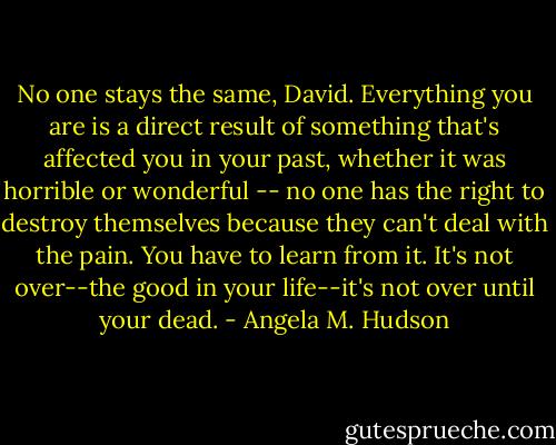 No one stays the same, David. Everything you are is a direct result of something that's affected you in your past, whether it was horrible or wonderful -- no one has the right to destroy themselves because they can't deal with the pain. You have to learn from it. It's not over--the good in your life--it's not over until your dead. - Angela M. Hudson