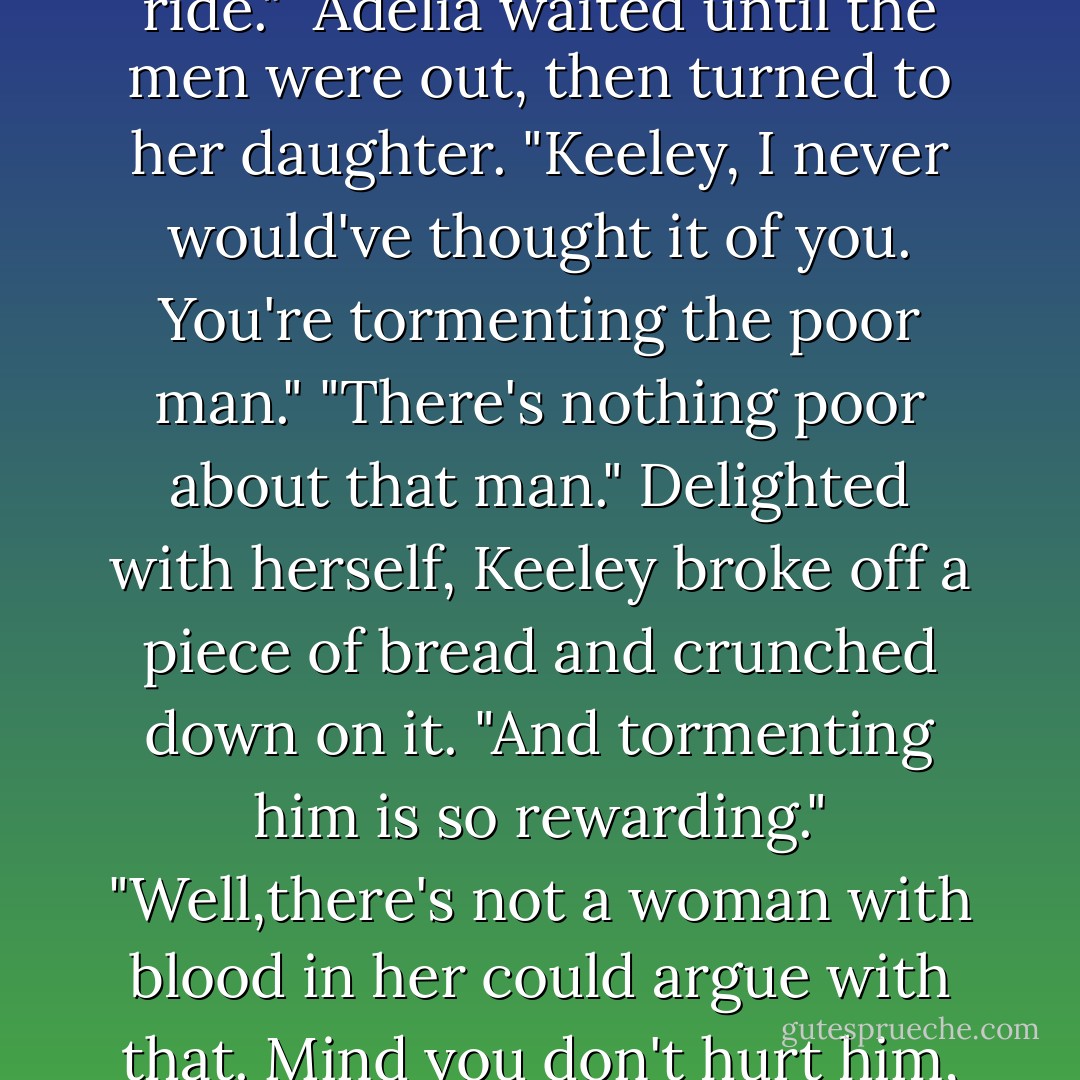 Good night, Keeley."<br />"Good night, Brian. Thanks for the ride." <br />Adelia waited until the men were out, then turned to her daughter. "Keeley, I never would've thought it of you. You're tormenting the poor man."<br />"There's nothing poor about that man." Delighted with herself, Keeley broke off a piece of bread and crunched down on it. "And tormenting him is so rewarding."<br />"Well,there's not a woman with blood in her could argue with that. Mind you don't hurt him, darling. - Nora Roberts
