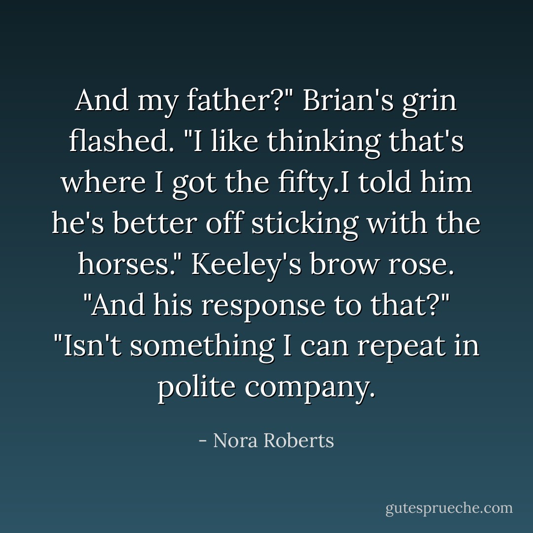 And my father?"<br />Brian's grin flashed. "I like thinking that's where I got the fifty.I told him he's better off sticking with the horses."<br />Keeley's brow rose. "And his response to that?"<br />"Isn't something I can repeat in polite company. - Nora Roberts