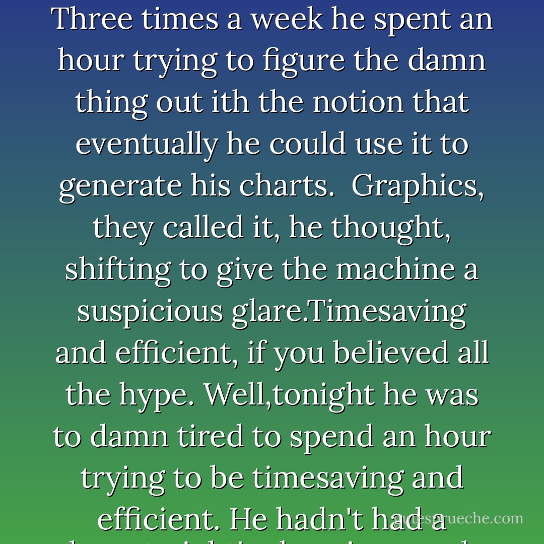 Brian closed the condition book, pressed his fingers to his tired eyes. Like Paddy, he wasn't quite sure he trusted the computer, but he was willing to fiddle with it a bit. Three times a week he spent an hour trying to figure the damn thing out ith the notion that eventually he could use it to generate his charts. <br />Graphics, they called it, he thought, shifting to give the machine a suspicious glare.Timesaving and efficient, if you believed all the hype. Well,tonight he was to damn tired to spend an hour trying to be timesaving and efficient.<br />He hadn't had a decent night's sleep in a week. Which had nothing to do with his job, he admitted. And everything to do with his boss's daughter. - Nora Roberts