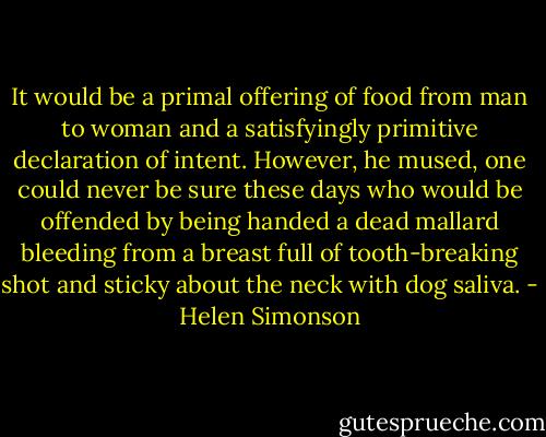 It would be a primal offering of food from man to woman and a satisfyingly primitive declaration of intent. However, he mused, one could never be sure these days who would be offended by being handed a dead mallard bleeding from a breast full of tooth-breaking shot and sticky about the neck with dog saliva. - Helen Simonson