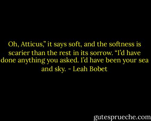 Oh, Atticus,” it says soft, and the softness is scarier than the rest in its sorrow. “I’d have done anything you asked. I’d have been your sea and sky. - Leah Bobet