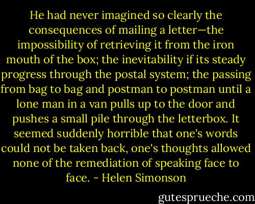He had never imagined so clearly the consequences of mailing a letter—the impossibility of retrieving it from the iron mouth of the box; the inevitability if its steady progress through the postal system; the passing from bag to bag and postman to postman until a lone man in a van pulls up to the door and pushes a small pile through the letterbox. It seemed suddenly horrible that one's words could not be taken back, one's thoughts allowed none of the remediation of speaking face to face. - Helen Simonson