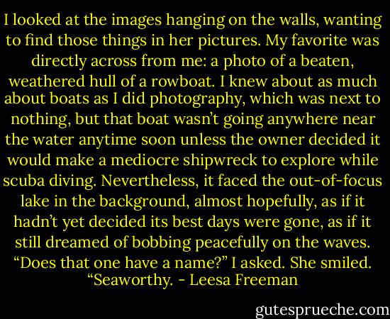 I looked at the images hanging on the walls, wanting to find those things in her pictures. My favorite was directly across from me: a photo of a beaten, weathered hull of a rowboat. I knew about as much about boats as I did photography, which was next to nothing, but that boat wasn’t going anywhere near the water anytime soon unless the owner decided it would make a mediocre shipwreck to explore while scuba diving. Nevertheless, it faced the out-of-focus lake in the background, almost hopefully, as if it hadn’t yet decided its best days were gone, as if it still dreamed of bobbing peacefully on the waves.<br />“Does that one have a name?” I asked.<br />She smiled. “Seaworthy. - Leesa Freeman