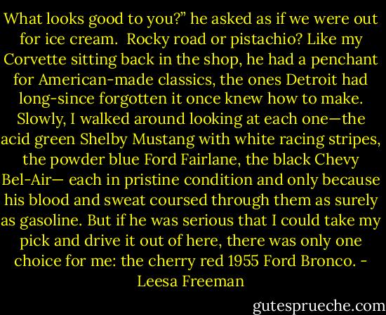 What looks good to you?” he asked as if we were out for ice cream. <br />Rocky road or pistachio?<br />Like my Corvette sitting back in the shop, he had a penchant for American-made classics, the ones Detroit had long-since forgotten it once knew how to make. Slowly, I walked around looking at each one—the acid green Shelby Mustang with white racing stripes, the powder blue Ford Fairlane, the black Chevy Bel-Air— each in pristine condition and only because his blood and sweat coursed through them as surely as gasoline. But if he was serious that I could take my pick and drive it out of here, there was only one choice for me: the cherry red 1955 Ford Bronco. - Leesa Freeman