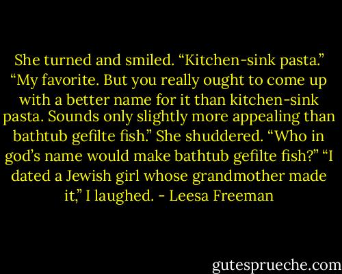 She turned and smiled. “Kitchen-sink pasta.”<br />“My favorite. But you really ought to come up with a better name for it than kitchen-sink pasta. Sounds only slightly more appealing than bathtub gefilte fish.”<br />She shuddered. “Who in god’s name would make bathtub gefilte fish?”<br />“I dated a Jewish girl whose grandmother made it,” I laughed. - Leesa Freeman