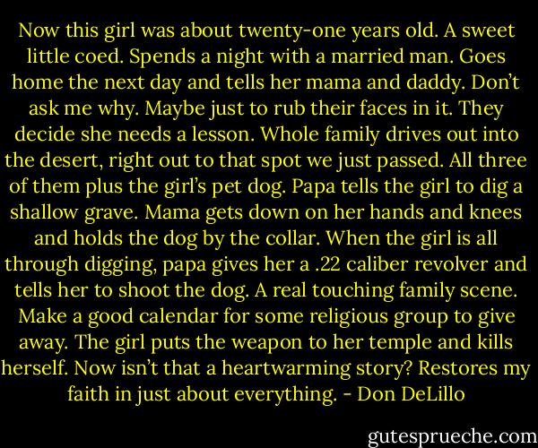 Now this girl was about twenty-one years old. A sweet little coed. Spends a night with a married man. Goes home the next day and tells her mama and daddy. Don’t ask me why. Maybe just to rub their faces in it. They decide she needs a lesson. Whole family drives out into the desert, right out to that spot we just passed. All three of them plus the girl’s pet dog. Papa tells the girl to dig a shallow grave. Mama gets down on her hands and knees and holds the dog by the collar. When the girl is all through digging, papa gives her a .22 caliber revolver and tells her to shoot the dog. A real touching family scene. Make a good calendar for some religious group to give away. The girl puts the weapon to her temple and kills herself. Now isn’t that a heartwarming story? Restores my faith in just about everything. - Don DeLillo
