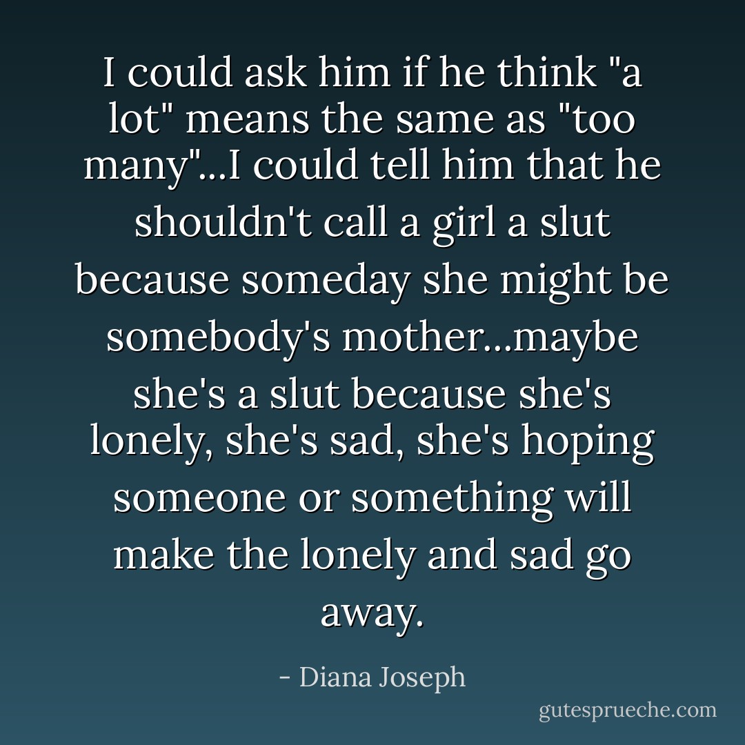 I could ask him if he think "a lot" means the same as "too many"...I could tell him that he shouldn't call a girl a slut because someday she might be somebody's mother...maybe she's a slut because she's lonely, she's sad, she's hoping someone or something will make the lonely and sad go away. - Diana Joseph