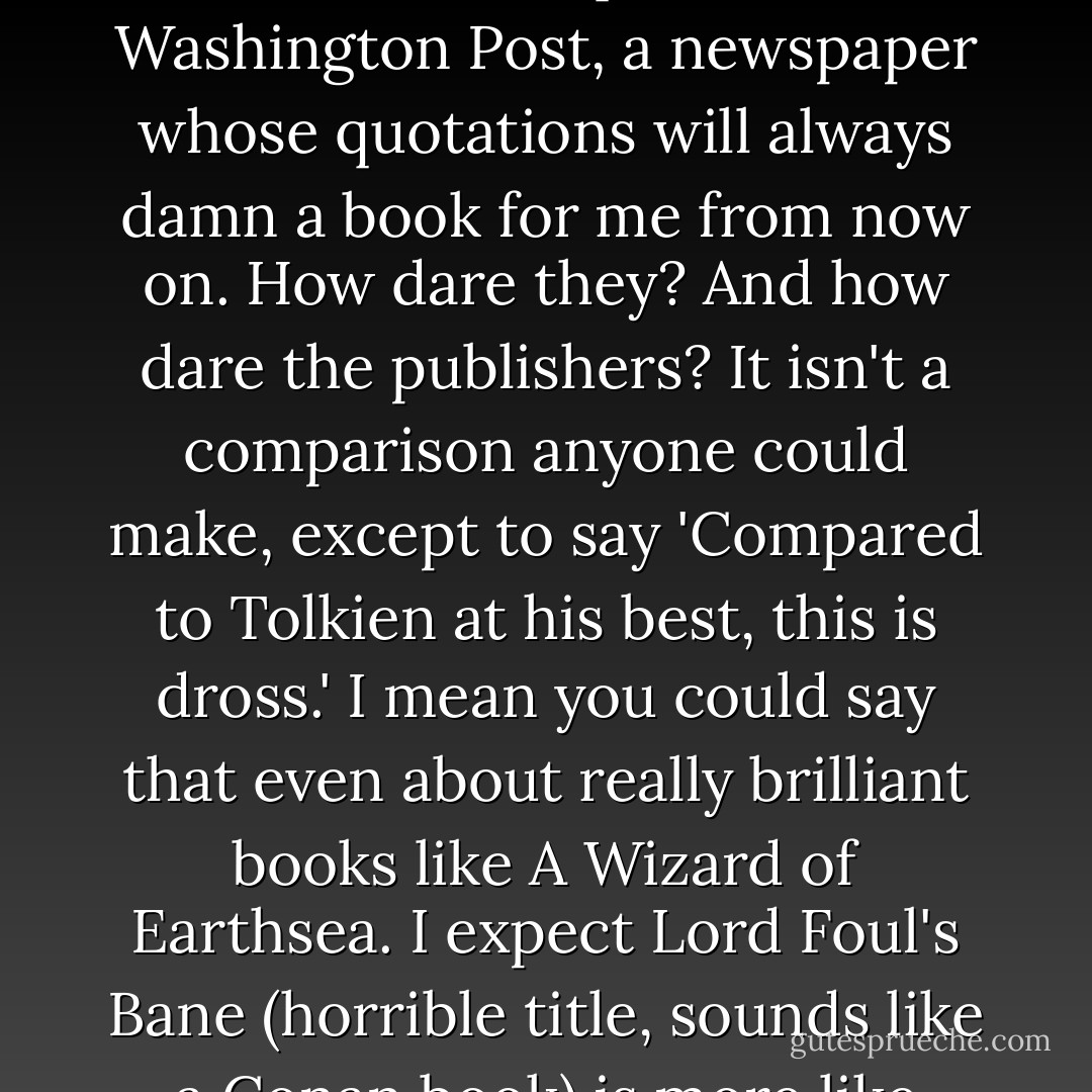 I did not buy a book called <i>Lord Foul's Bane</i> by Stephen Donaldson, which has the temerity to compare itself, on the front cover, to 'Tolkien at his best.' The back cover attributes the quote to the Washington Post, a newspaper whose quotations will always damn a book for me from now on. How dare they? And how dare the publishers? It isn't a comparison anyone could make, except to say 'Compared to Tolkien at his best, this is dross.' I mean you could say that even about really brilliant books like <i>A Wizard of Earthsea</i>. I expect <i>Lord Foul's Bane</i> (horrible title, sounds like a Conan book) is more like Tolkien at his worst, which would be the beginning of <i>The Simarillion</i>.<br /><br />The thing about Tolkien, about <i>The Lord of the Rings</i>, is that it's perfect. - Jo Walton