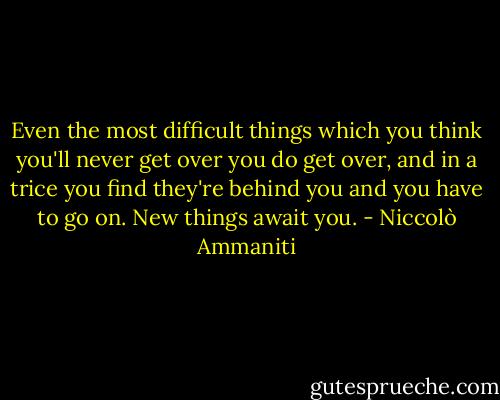 Even the most difficult things which you think you'll never get over you do get over, and in a trice you find they're behind you and you have to go on. New things await you. - Niccolò Ammaniti