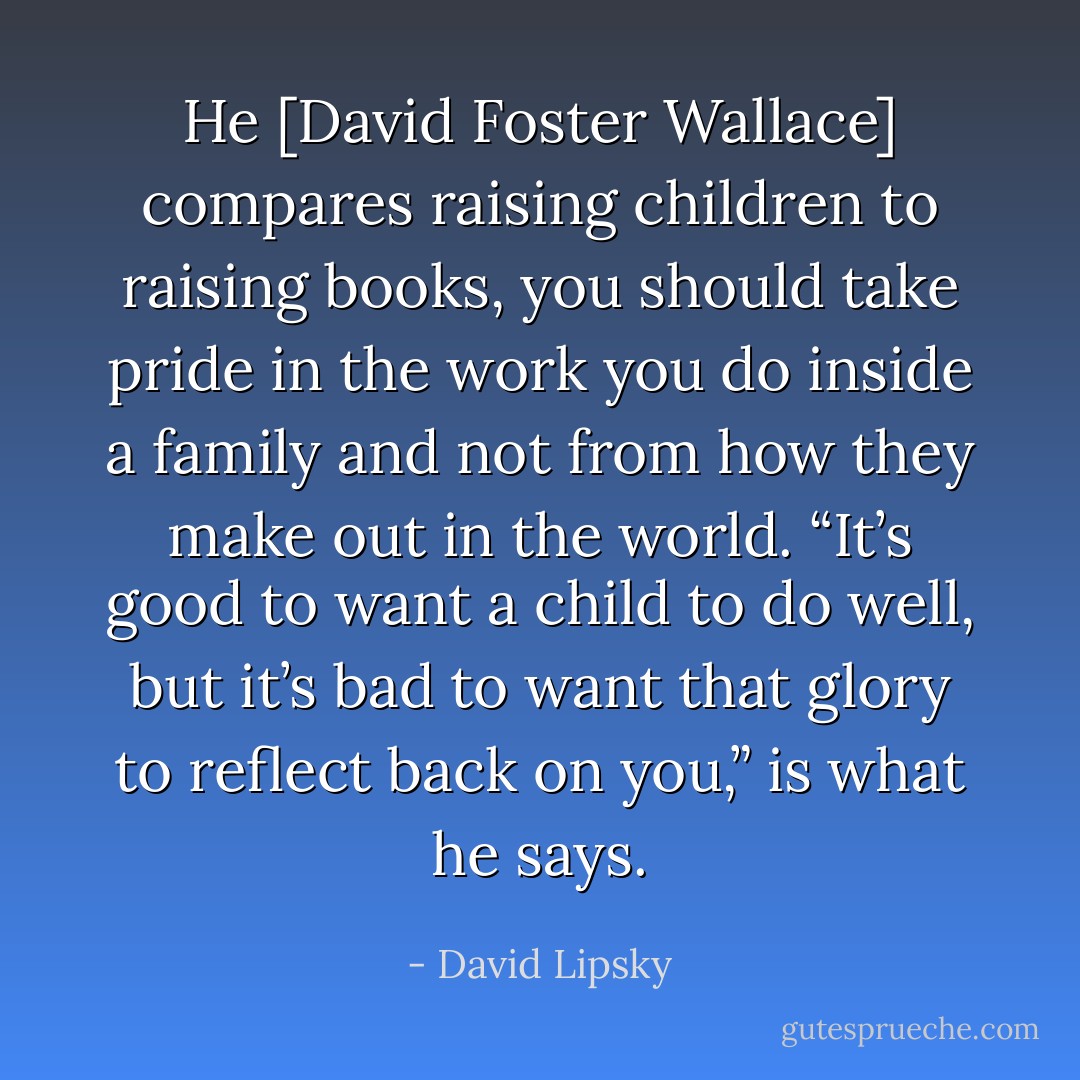 He [David Foster Wallace] compares raising children to raising books, you should take pride in the work you do inside a family and not from how they make out in the world. “It’s good to want a child to do well, but it’s bad to want that glory to reflect back on you,” is what he says. - David Lipsky