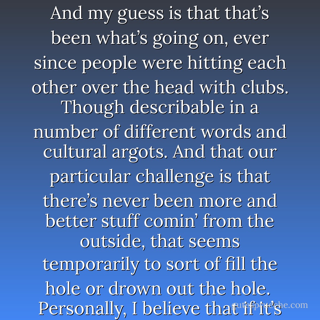 David Foster Wallace: I think the reason why people behave in an ugly manner is that it’s really scary to be alive and to be human, and people are really really afraid. And that the reasons…<br /><br />That the fear is the basic condition, and there are all kinds of reasons for why we’re so afraid. But the fact of the matter is, is that, is that the job that we’re here to do is to learn how to live in a way that we’re not terrified all the time. And not in a position of using all kinds of different things, and using people to keep that kind of terror at bay. That is my personal opinion.<br /><br />Well for me, as an American male, the face I’d put on the terror is the dawning realization that nothing’s enough, you know? That no pleasure is enough, that no achievement is enough. That there’s a kind of queer dissatisfaction or emptiness at the core of the self that is unassuageable by outside stuff. And my guess is that that’s been what’s going on, ever since people were hitting each other over the head with clubs. Though describable in a number of different words and cultural argots. And that our particular challenge is that there’s never been more and better stuff comin’ from the outside, that seems temporarily to sort of fill the hole or drown out the hole.<br /><br />Personally, I believe that if it’s assuageable in any way it’s by internal means. And I don’t know what that means. I think it’s fine in some way. I think it’s probably assuageable by internal means. I think those internal means have to be earned and developed, and it has something to do with, um, um, the pop-psych phrase is lovin’ yourself.<br /><br />It’s more like, if you can think of times in your life that you’ve treated people with extraordinary decency and love, and pure uninterested concern, just because they were valuable as human beings. The ability to do that with ourselves. To treat ourselves the way we would treat a really good, precious friend. Or a tiny child of ours that we absolutely loved more than life itself. And I think it’s probably possible to achieve that. I think part of the job we’re here for is to learn how to do this. - David Lipsky