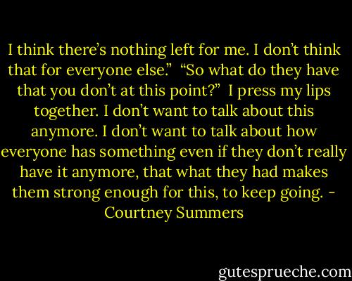 I think there’s nothing left for me. I don’t think that for everyone else.”<br /><br />“So what do they have that you don’t at this point?”<br /><br />I press my lips together. I don’t want to talk about this anymore. I don’t want to talk about how everyone has something even if they don’t really have it anymore, that what they had makes them strong enough for this, to keep going. - Courtney Summers