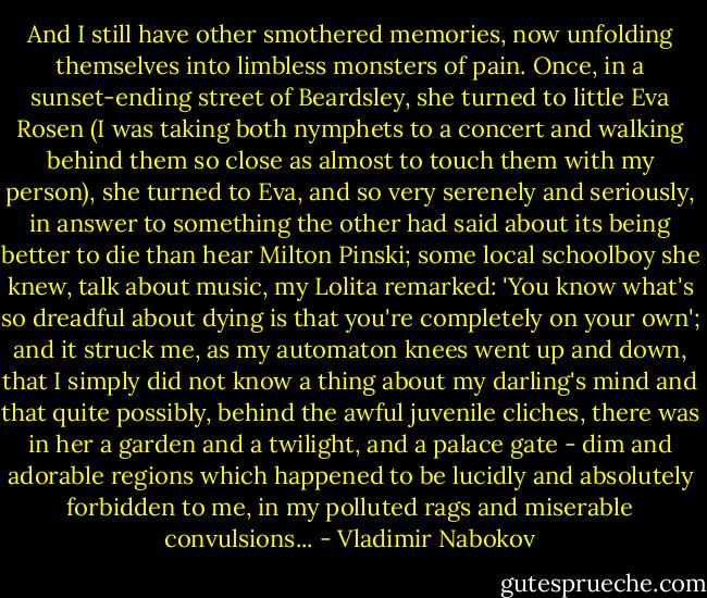 And I still have other smothered memories, now unfolding themselves into limbless monsters of pain. Once, in a sunset-ending street of Beardsley, she turned to little Eva Rosen (I was taking both nymphets to a concert and walking behind them so close as almost to touch them with my person), she turned to Eva, and so very serenely and seriously, in answer to something the other had said about its being better to die than hear Milton Pinski; some local schoolboy she knew, talk about music, my Lolita remarked:<br />'You know what's so dreadful about dying is that you're completely on your own'; and it struck me, as my automaton knees went up and down, that I simply did not know a thing about my darling's mind and that quite possibly, behind the awful juvenile cliches, there was in her a garden and a twilight, and a palace gate - dim and adorable regions which happened to be lucidly and absolutely forbidden to me, in my polluted rags and miserable convulsions... - Vladimir Nabokov