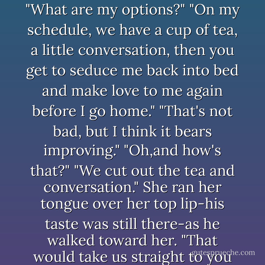 I'd say that tea's probably strong enough to hammer nails by now. Do you still want it?"<br />She looked...interesting in his shirt. Interesting enough that his blood began to churn again. "What are my options?"<br />"On my schedule, we have a cup of tea, a little conversation, then you get to seduce me back into bed and make love to me again before I go home."<br />"That's not bad, but I think it bears improving."<br />"Oh,and how's that?"<br />"We cut out the tea and conversation."<br />She ran her tongue over her top lip-his taste was still there-as he walked toward her. "That would take us straight to you seducing me? Correct?"<br />"That's my plan."<br />"I can be flexible."<br />His grin flashed. "I'd like to test that out."<br />They never got around to the tea. - Nora Roberts