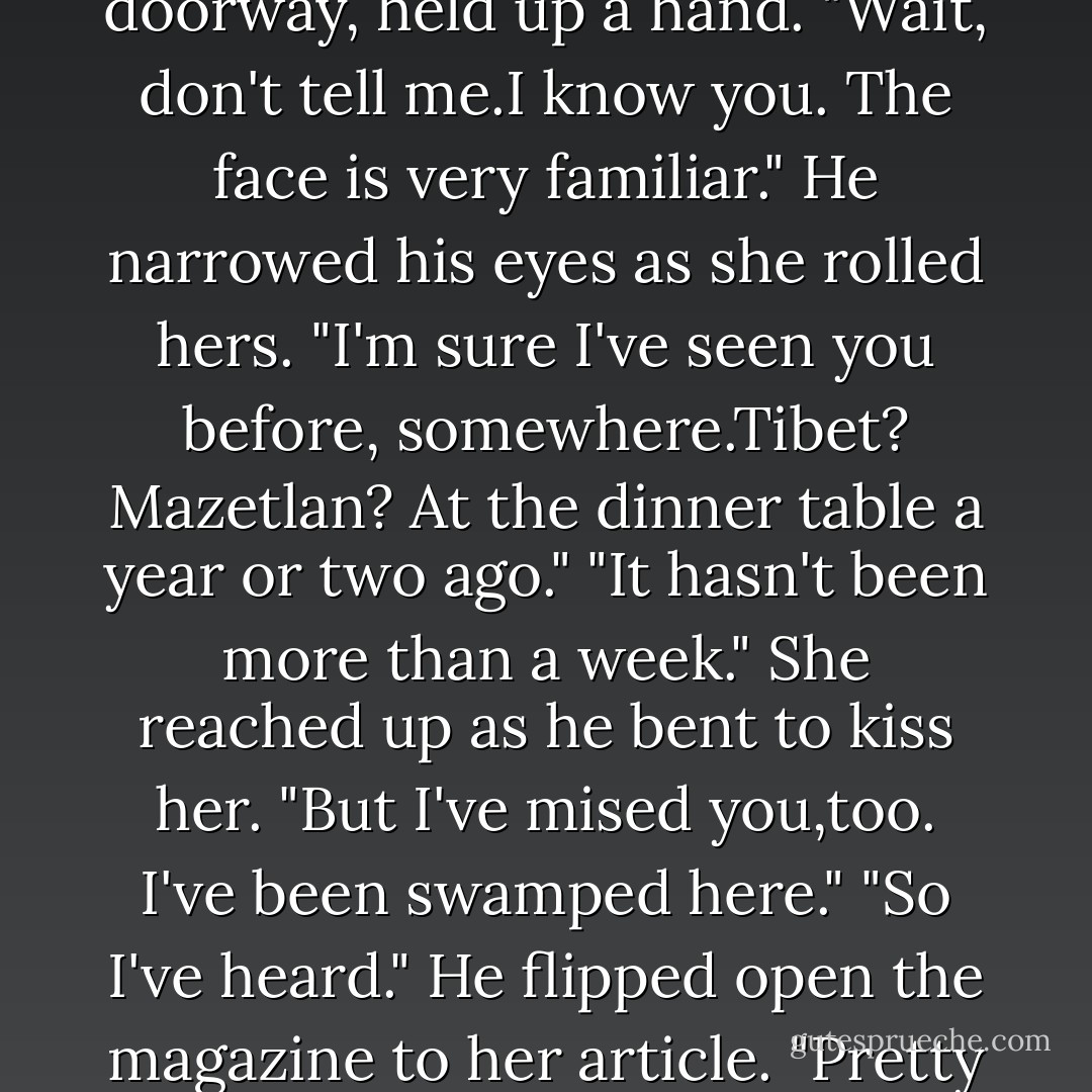 She'd done the first, the second and the third, when her father came in.<br />He stopped in the doorway, held up a hand. "Wait, don't tell me.I know you. The face is very familiar." He narrowed his eyes as she rolled hers. "I'm sure I've seen you before, somewhere.Tibet? Mazetlan? At the dinner table a year or two ago."<br />"It hasn't been more than a week." She reached up as he bent to kiss her. "But I've mised you,too. I've been swamped here."<br />"So I've heard." He flipped open the magazine to her article. "Pretty girl. I bet her parents are proud of her."<br />"I hope so. - Nora Roberts