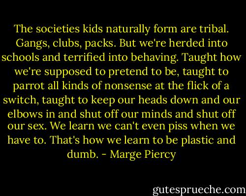 The societies kids naturally form are tribal. Gangs, clubs, packs. But we're herded into schools and terrified into behaving. Taught how we're supposed to pretend to be, taught to parrot all kinds of nonsense at the flick of a switch, taught to keep our heads down and our elbows in and shut off our minds and shut off our sex. We learn we can't even piss when we have to. That's how we learn to be plastic and dumb. - Marge Piercy
