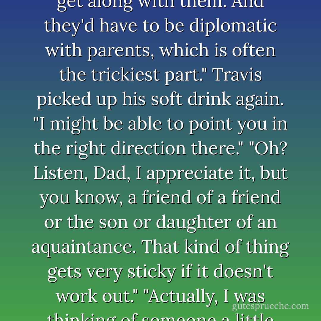 But it isn't easy to find the right person. It would have to be someone good with kids and horses, and ho'd be able to pitch in with the administrating to some extent and wouldn't quibble about shoving manure.Plus I'd have to be able to depend on them, and get along with them. And they'd have to be diplomatic with parents, which is often the trickiest part."<br />Travis picked up his soft drink again. "I might be able to point you in the right direction there."<br />"Oh? Listen, Dad, I appreciate it, but you know, a friend of a friend or the son or daughter of an aquaintance. That kind of thing gets very sticky if it doesn't work out."<br />"Actually, I was thinking of someone a little closer to home.Your mother."<br />"Ma?" With a half laugh, Keeley sat again. "Ma doesn't want this headache, even if she had time for it."<br />"Shows what you know." Smug now, he drank. "Just mention it to her, casually. I won't say a word about it. - Nora Roberts