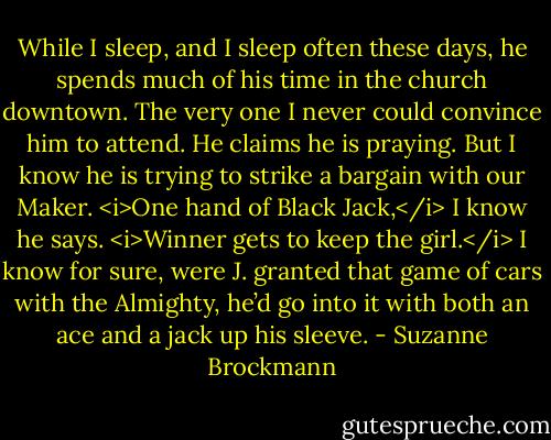 While I sleep, and I sleep often these days, he spends much of his time in the church downtown. The very one I never could convince him to attend. He claims he is praying. But I know he is trying to strike a bargain with our Maker.<br /><i>One hand of Black Jack,</i> I know he says. <i>Winner gets to keep the girl.</i><br />I know for sure, were J. granted that game of cars with the Almighty, he’d go into it with both an ace and a jack up his sleeve. - Suzanne Brockmann