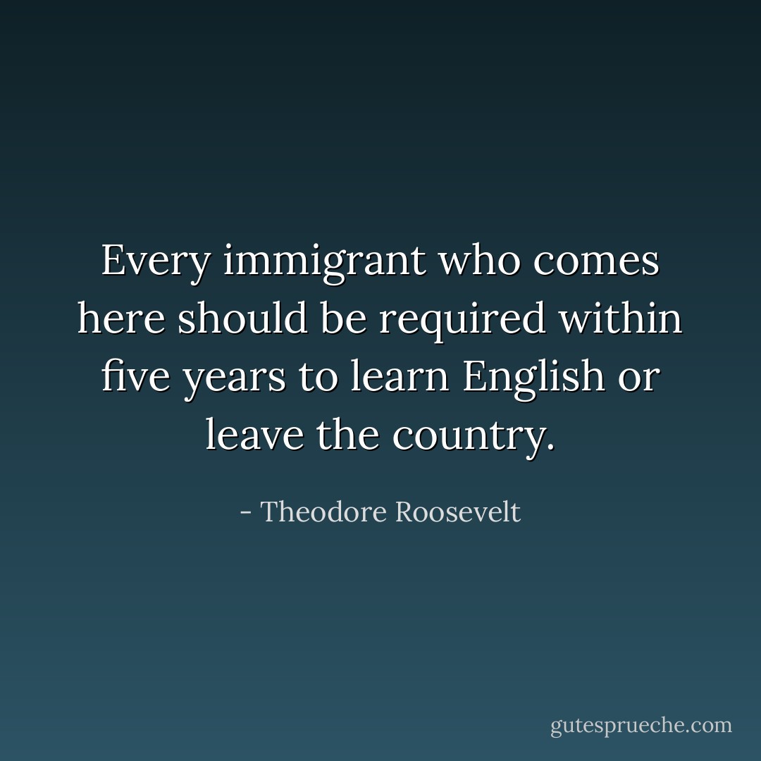 Every immigrant who comes here should be required within five years to learn English or leave the country. - Theodore Roosevelt