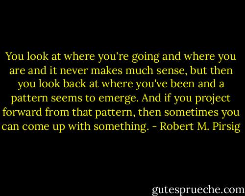You look at where you're going and where you are and it never makes much sense, but then you look back at where you've been and a pattern seems to emerge. And if you project forward from that pattern, then sometimes you can come up with something. - Robert M. Pirsig