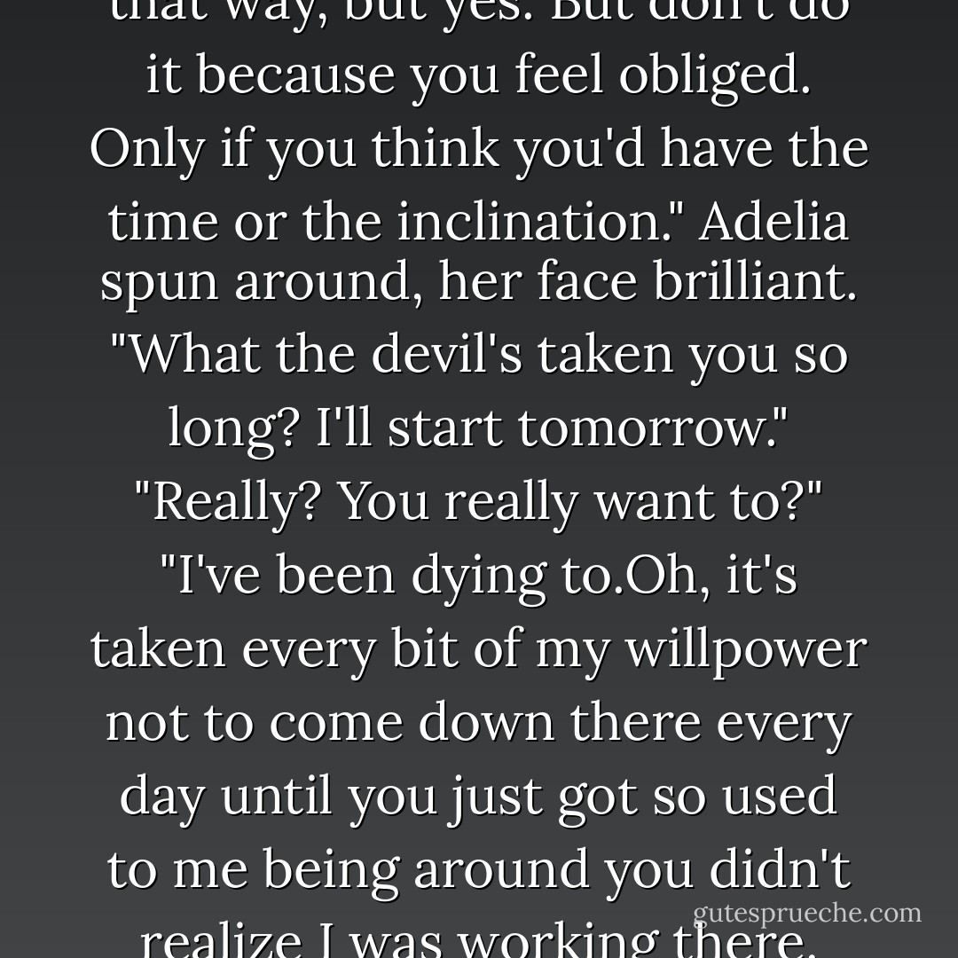 I don't suppose you'd be interested in working part-time at the school?"<br />Adelai turned her head,met Keeley's eyes in the mirror above the bureau. "Are you offering me a job?"<br />"It sounds awfully strange when you put it that way, but yes. But don't do it because you feel obliged. Only if you think you'd have the time or the inclination."<br />Adelia spun around, her face brilliant. "What the devil's taken you so long? I'll start tomorrow."<br />"Really? You really want to?"<br />"I've been <i>dying</i> to.Oh, it's taken every bit of my willpower not to come down there every day until you just got so used to me being around you didn't realize I <i>was</i> working there. This is exciting!" She rushed over to give Keeley a hug. "I can't wait to tell your father."<br />Keeping her arms tight around her daughter, Adelia did a quick dance. "I'm a groom again. - Nora Roberts
