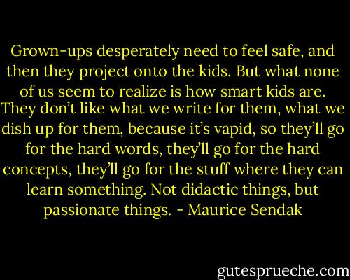 Grown-ups desperately need to feel safe, and then they project onto the kids. But what none of us seem to realize is how smart kids are. They don’t like what we write for them, what we dish up for them, because it’s vapid, so they’ll go for the hard words, they’ll go for the hard concepts, they’ll go for the stuff where they can learn something. Not didactic things, but passionate things. - Maurice Sendak