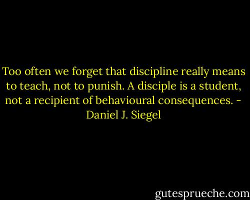Too often we forget that discipline really means to teach, not to punish. A disciple is a student, not a recipient of behavioural consequences. - Daniel J. Siegel