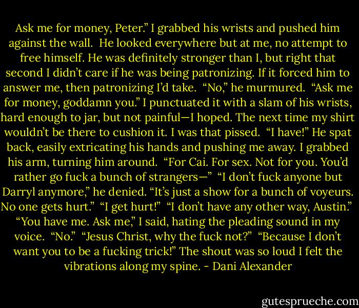 Ask me for money, Peter.” I grabbed his wrists and pushed him against the wall.<br /><br />He looked everywhere but at me, no attempt to free himself. He was definitely stronger than I, but right that second I didn’t care if he was being patronizing. If it forced him to answer me, then patronizing I’d take.<br /><br />“No,” he murmured.<br /><br />“Ask me for money, goddamn you.” I punctuated it with a slam of his wrists, hard enough to jar, but not painful—I hoped. The next time my shirt wouldn’t be there to cushion it. I was<br />that pissed.<br /><br />“I have!” He spat back, easily extricating his hands and pushing me away. I grabbed his arm, turning him around.<br /><br />“For Cai. For sex. Not for you. You’d rather go fuck a bunch of strangers—”<br /><br />“I don’t fuck anyone but Darryl anymore,” he denied. “It’s just a show for a bunch of voyeurs. No one gets hurt.”<br /><br />“I get hurt!”<br /><br />“I don’t have any other way, Austin.”<br /><br />“You have me. Ask me,” I said, hating the pleading sound in my voice.<br /><br />“No.”<br /><br />“Jesus Christ, why the fuck not?”<br /><br />“Because I don’t want you to be a fucking trick!” The shout was so loud I felt the vibrations along my spine. - Dani Alexander