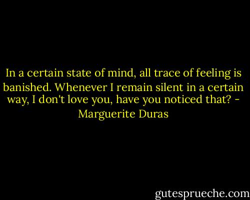In a certain state of mind, all trace of feeling is banished. Whenever I remain silent in a certain way, I don't love you, have you noticed that? - Marguerite Duras