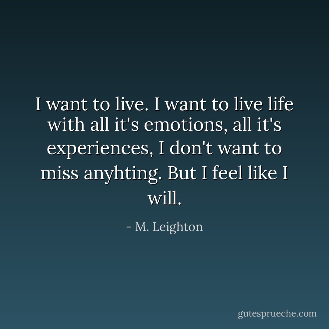 I want to live. I want to live life with all it's emotions, all it's experiences, I don't want to miss anyhting. But I feel like I will. - M. Leighton