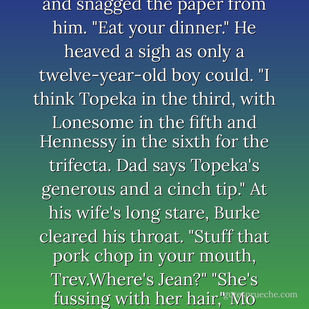 If I'd known you were available, Dee, and looking for work,I'd've hired you." Burke Logan, settled back in his chair and winked at his wife's cousin.<br />"We like to keep the best on at Royal Meadows." Adelia twinkled at him across the table in the track's dining room. He was as handsome and as dangerous to look at as he'd been nearly twenty years before when she'd first met him.<br />"Oh,I don't know." Bruke trailed a hand over his wife's shoudler. "We have the best bookkeeper around at Three Acres."<br />"In that case,I want a raise." Erin picked up her wine and sent Burke a challenging look. "A big one. Trevor?" Her voice was smooth, shimmering with Ireland as she addressed her son. "Do you have in mind to eat that pork chop or just use it for decoration?"<br />"I'm reading the <i>Racing Form</i>, Ma."<br />"His father's son," Erin muttered and snagged the paper from him. "Eat your dinner."<br />He heaved a sigh as only a twelve-year-old boy could. "I think Topeka in the third, with Lonesome in the fifth and Hennessy in the sixth for the trifecta. Dad says Topeka's generous and a cinch tip."<br />At his wife's long stare, Burke cleared his throat. "Stuff that pork chop in your mouth, Trev.Where's Jean?"<br />"She's fussing with her hair," Mo announced, and snatched a french fry from Travis's plate. "As usual," she added with the worldly air only an older sister could achieve, "the minute she turned fourteen she decided her hair was the bane of her existence. Huh. Like having long, thick, straight-as-a-pin black hair is a problem. This-" she tugged on one of the hundreds of wild red curls that spiraled acround her face. "-is a problem. If you're going to worry about something as stupid as hair, which I don't.Anyway, you guys have to come over and see this weanling I have my eye on.He's going to be amazing.And if Dad lets me train him..."<br />She trailed off, slanting a look at her father across the table. <br />"You'll be in college this time next year," Burke reminded her.<br />"Not if I can help it," Mo said under her breath. - Nora Roberts